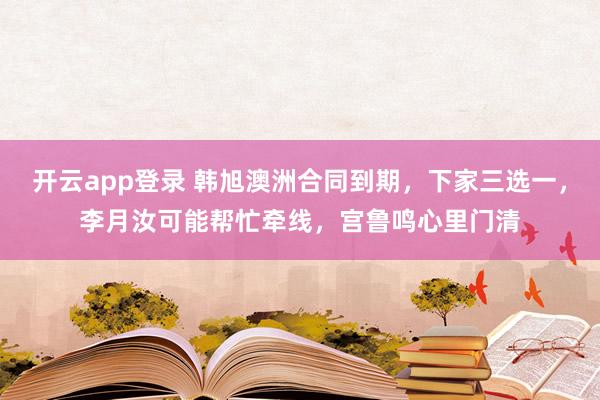 开云app登录 韩旭澳洲合同到期，下家三选一，李月汝可能帮忙牵线，宫鲁鸣心里门清