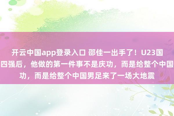开云中国app登录入口 邵佳一出手了！U23国足历史性杀进亚洲杯四强后，他做的第一件事不是庆功，而是给整个中国男足来了一场大地震