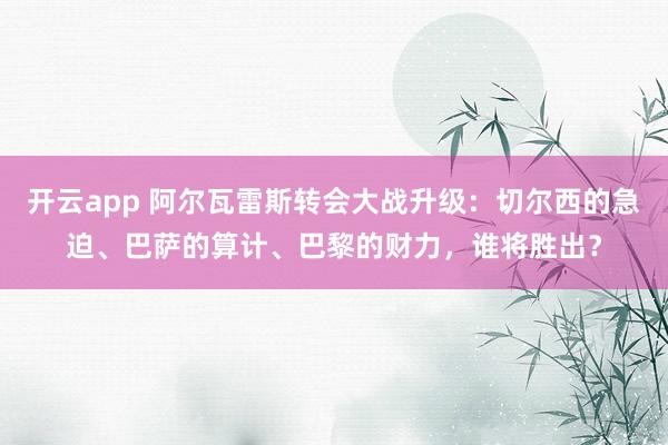 开云app 阿尔瓦雷斯转会大战升级:切尔西的急迫、巴萨的算计、巴黎的财力,谁将胜出?