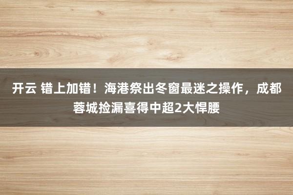 开云 错上加错！海港祭出冬窗最迷之操作，成都蓉城捡漏喜得中超2大悍腰