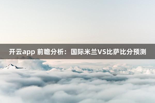 开云app 前瞻分析:国际米兰VS比萨比分预测