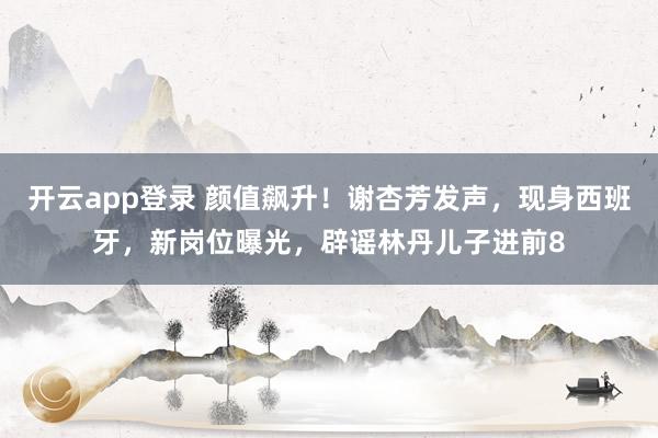 开云app登录 颜值飙升!谢杏芳发声,现身西班牙,新岗位曝光,辟谣林丹儿子进前8