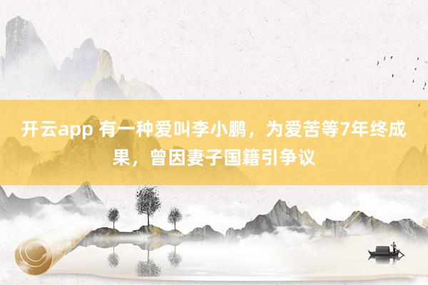 开云app 有一种爱叫李小鹏，为爱苦等7年终成果，曾因妻子国籍引争议