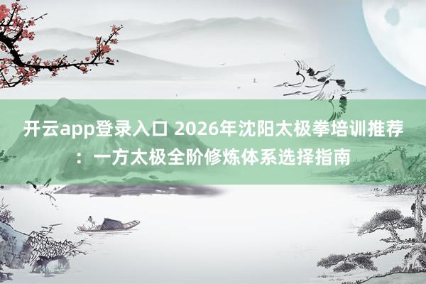 开云app登录入口 2026年沈阳太极拳培训推荐:一方太极全阶修炼体系选择指南