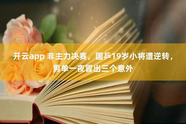 开云app 非主力决赛,国乒19岁小将遭逆转,男单一夜冒出三个意外