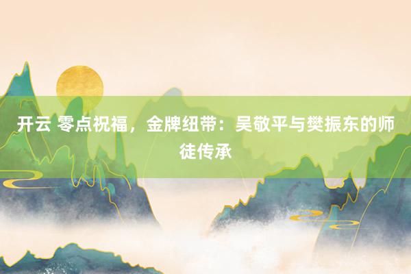 开云 零点祝福，金牌纽带：吴敬平与樊振东的师徒传承