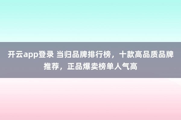 开云app登录 当归品牌排行榜，十款高品质品牌推荐，正品爆卖榜单人气高