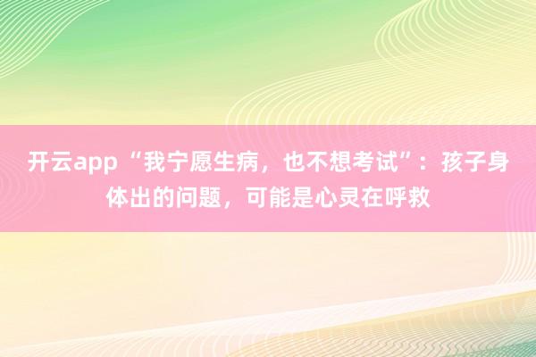 开云app “我宁愿生病，也不想考试”：孩子身体出的问题，可能是心灵在呼救