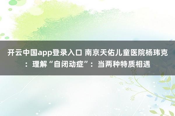 开云中国app登录入口 南京天佑儿童医院杨玮克：理解“自闭动症”：当两种特质相遇