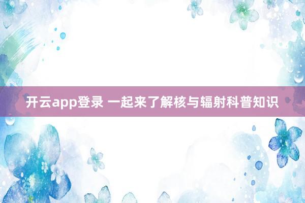 开云app登录 一起来了解核与辐射科普知识