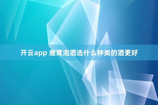 开云app 鹿茸泡酒选什么种类的酒更好
