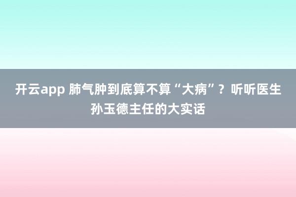 开云app 肺气肿到底算不算“大病”?听听医生孙玉德主任的大实话