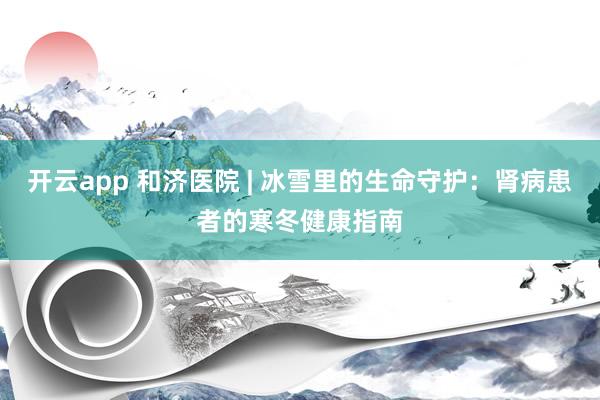开云app 和济医院 | 冰雪里的生命守护:肾病患者的寒冬健康指南