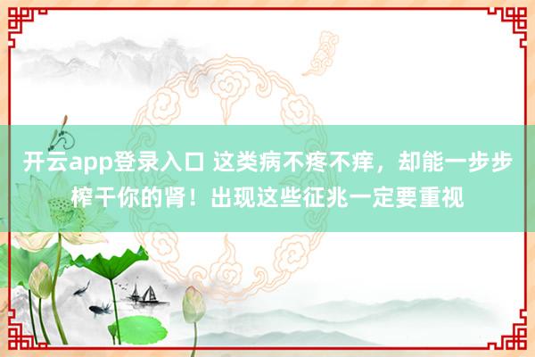 开云app登录入口 这类病不疼不痒，却能一步步榨干你的肾！出现这些征兆一定要重视