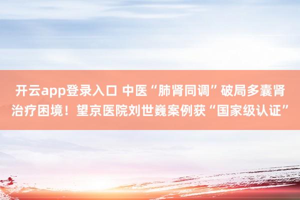 开云app登录入口 中医“肺肾同调”破局多囊肾治疗困境!望京医院刘世巍案例获“国家级认证”
