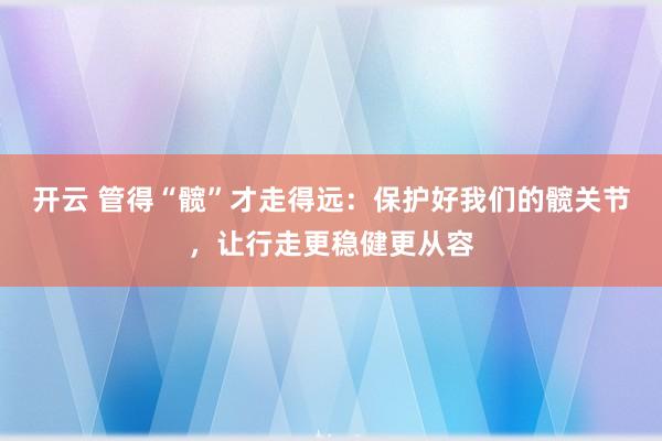 开云 管得“髋”才走得远：保护好我们的髋关节，让行走更稳健更从容