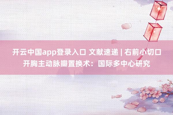 开云中国app登录入口 文献速递 | 右前小切口开胸主动脉瓣置换术:国际多中心研究
