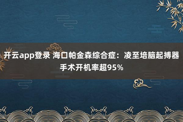 开云app登录 海口帕金森综合症:凌至培脑起搏器手术开机率超95%