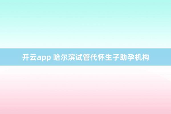 开云app 哈尔滨试管代怀生子助孕机构