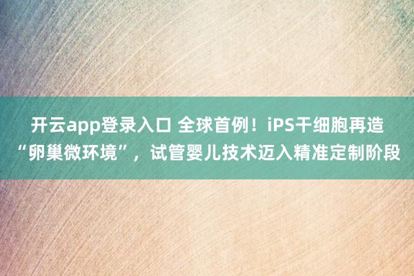 开云app登录入口 全球首例！iPS干细胞再造“卵巢微环境”，试管婴儿技术迈入精准定制阶段