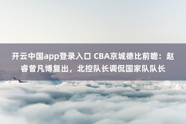 开云中国app登录入口 CBA京城德比前瞻：赵睿曾凡博复出，北控队长调侃国家队队长
