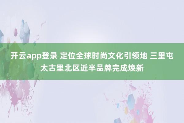 开云app登录 定位全球时尚文化引领地 三里屯太古里北区近半品牌完成焕新