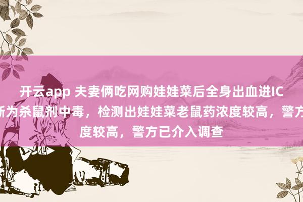开云app 夫妻俩吃网购娃娃菜后全身出血进ICU，医院诊断为杀鼠剂中毒，检测出娃娃菜老鼠药浓度较高，警方已介入调查
