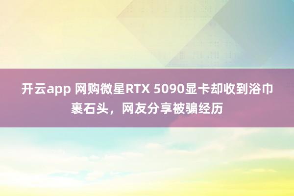 开云app 网购微星RTX 5090显卡却收到浴巾裹石头,网友分享被骗经历