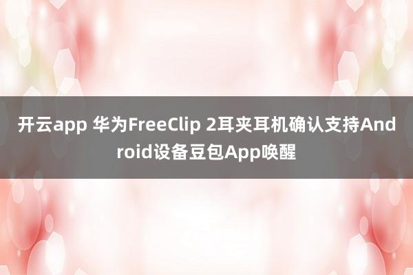 开云app 华为FreeClip 2耳夹耳机确认支持Android设备豆包App唤醒