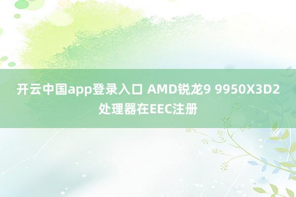 开云中国app登录入口 AMD锐龙9 9950X3D2处理器在EEC注册