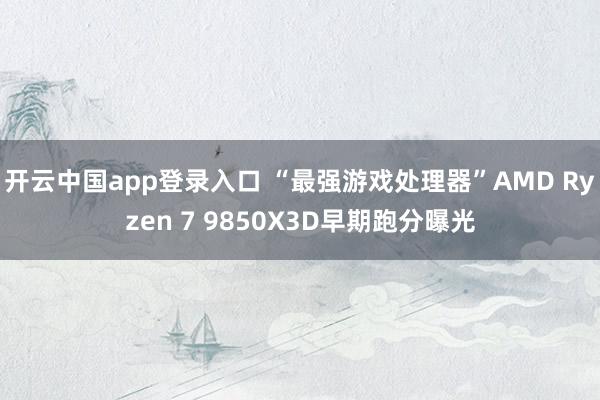 开云中国app登录入口 “最强游戏处理器”AMD Ryzen 7 9850X3D早期跑分曝光