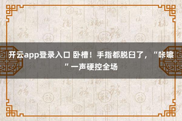 开云app登录入口 卧槽!手指都脱臼了,“咔嚓”一声硬控全场