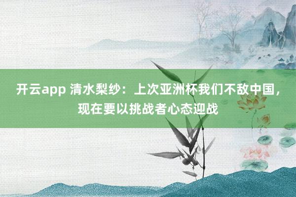 开云app 清水梨纱：上次亚洲杯我们不敌中国，现在要以挑战者心态迎战