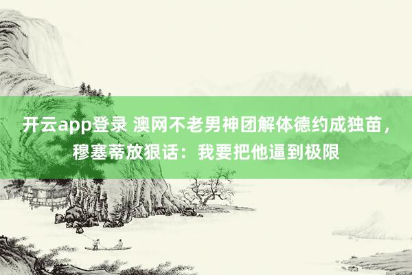 开云app登录 澳网不老男神团解体德约成独苗，穆塞蒂放狠话：我要把他逼到极限