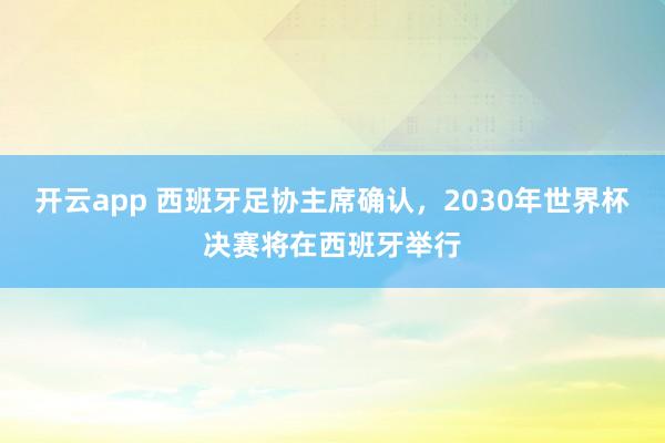 开云app 西班牙足协主席确认,2030年世界杯决赛将在西班牙举行