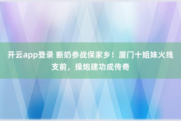 开云app登录 断奶参战保家乡!厦门十姐妹火线支前,操炮建功成传奇
