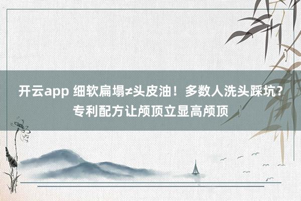 开云app 细软扁塌≠头皮油！多数人洗头踩坑？专利配方让颅顶立显高颅顶