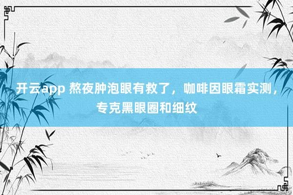 开云app 熬夜肿泡眼有救了，咖啡因眼霜实测，<a href=