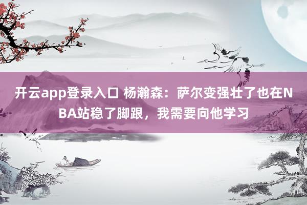 开云app登录入口 杨瀚森:萨尔变强壮了也在NBA站稳了脚跟,我需要向他学习