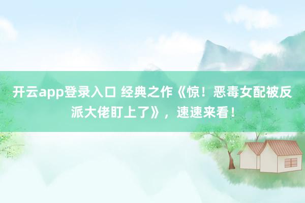 开云app登录入口 经典之作《惊！恶毒女配被反派大佬盯上了》，速速来看！