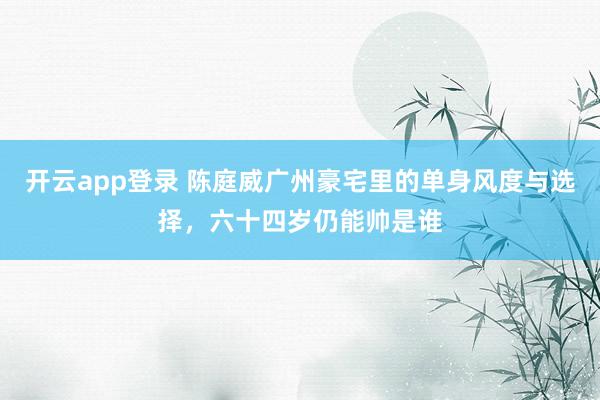 开云app登录 陈庭威广州豪宅里的单身风度与选择，六十四岁仍能帅是谁