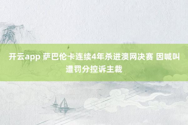 开云app 萨巴伦卡连续4年杀进澳网决赛 因喊叫遭罚分控诉主裁