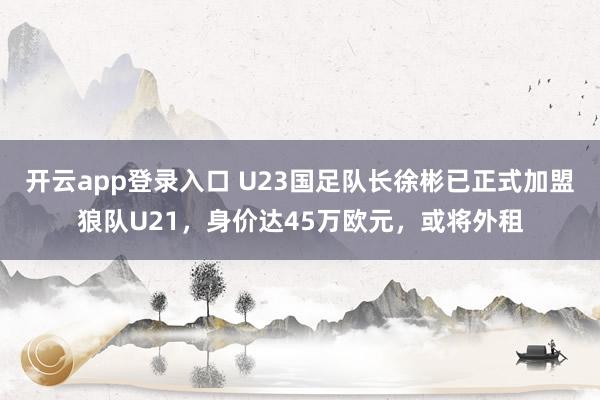 开云app登录入口 U23国足队长徐彬已正式加盟狼队U21，身价达45万欧元，或将外租
