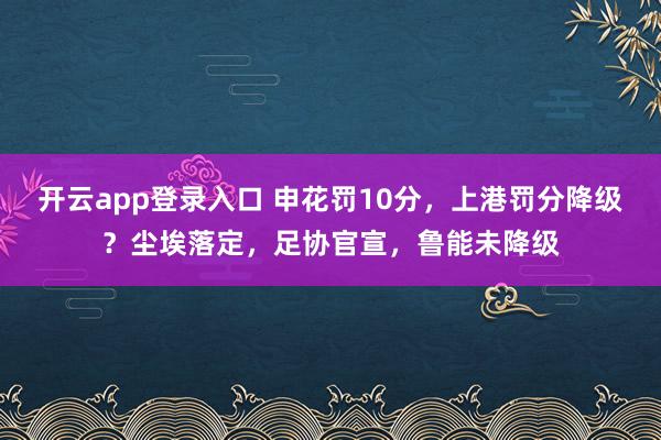 开云app登录入口 申花罚10分，上港罚分降级？尘埃落定，足协官宣，鲁能未降级