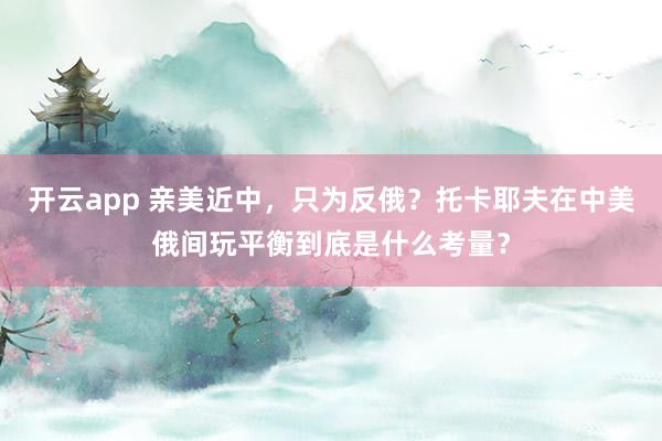 开云app 亲美近中，只为反俄？托卡耶夫在中美俄间玩平衡到底是什么考量？