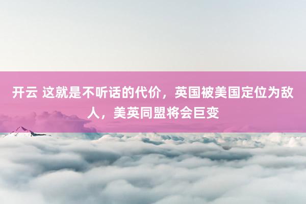 开云 这就是不听话的代价，英国被美国定位为敌人，美英同盟将会巨变