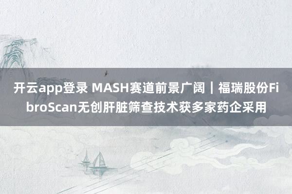 开云app登录 MASH赛道前景广阔｜福瑞股份FibroScan无创肝脏筛查技术获多家药企采用