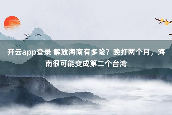 开云app登录 解放海南有多险？晚打两个月，海南很可能变成第二个台湾