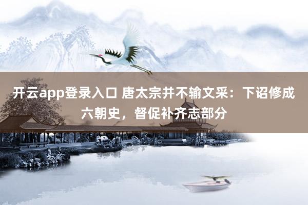 开云app登录入口 唐太宗并不输文采：下诏修成六朝史，督促补齐志部分