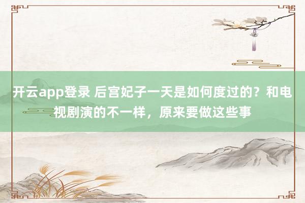 开云app登录 后宫妃子一天是如何度过的？和电视剧演的不一样，原来要做这些事